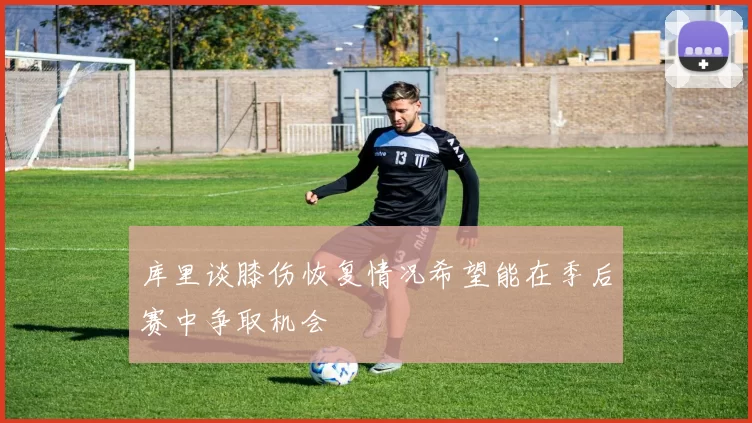 库里谈膝伤恢复情况希望能在季后赛中争取机会