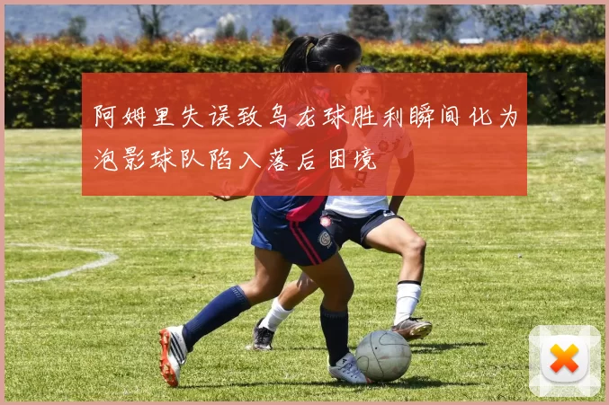 阿姆里失误致乌龙球胜利瞬间化为泡影球队陷入落后困境