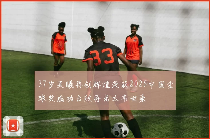 37岁吴曦再创辉煌荣获2025中国金球奖成功击败蒋光太韦世豪