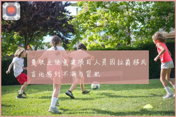 曼联主场重建项目人员因拉爵移民言论感到不满与冒犯