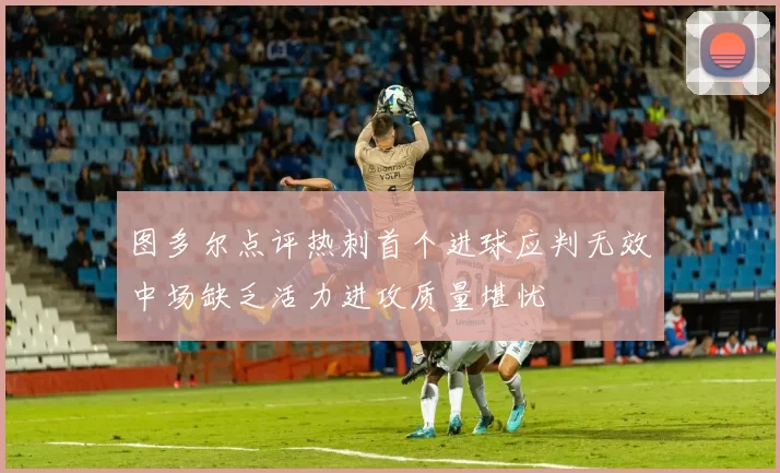 图多尔点评热刺首个进球应判无效中场缺乏活力进攻质量堪忧