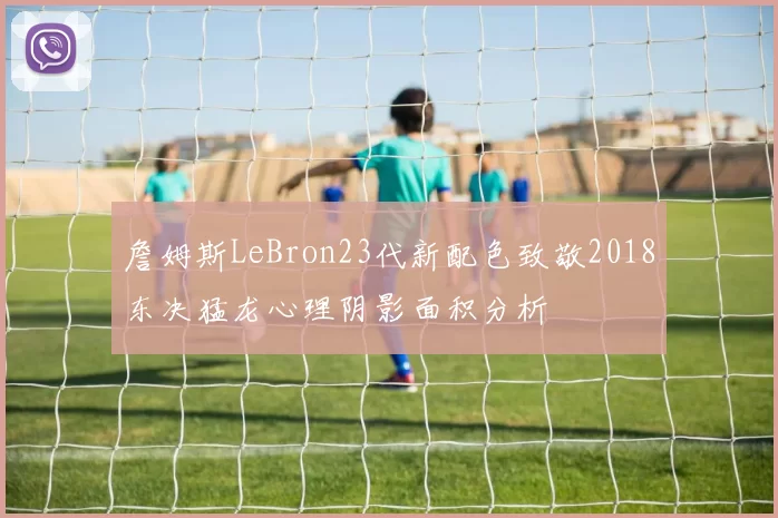 詹姆斯LeBron23代新配色致敬2018东决猛龙心理阴影面积分析