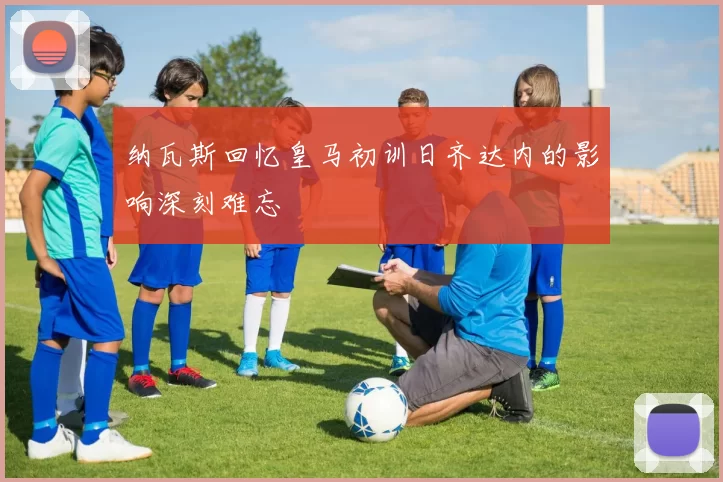 纳瓦斯回忆皇马初训日齐达内的影响深刻难忘