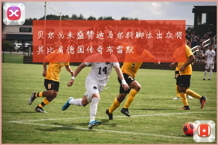 贝尔戈米盛赞迪马尔科脚法出众将其比肩德国传奇布雷默