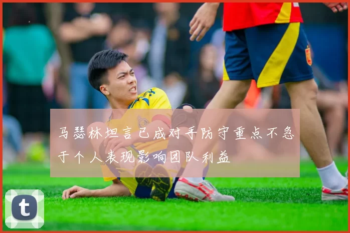 马瑟林坦言已成对手防守重点不急于个人表现影响团队利益