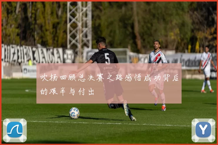 吹杨回顾总决赛之路感悟成功背后的艰辛与付出