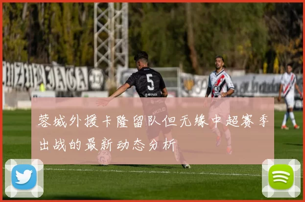 蓉城外援卡隆留队但无缘中超赛季出战的最新动态分析