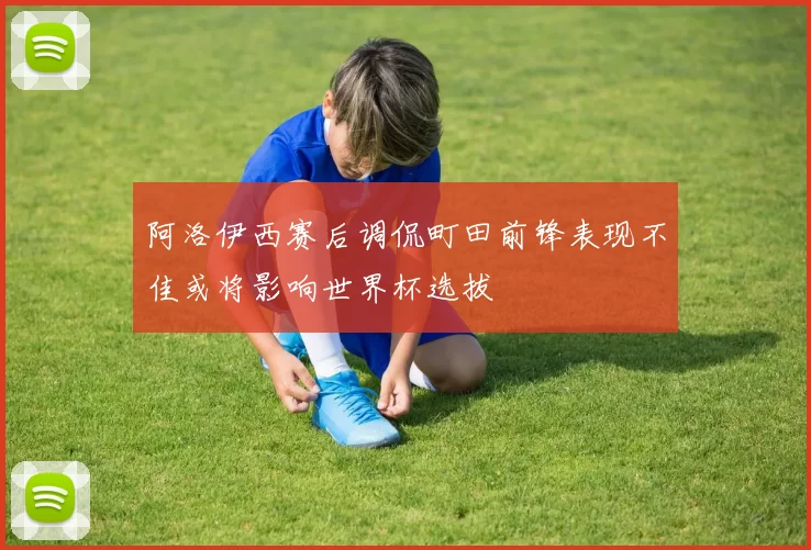 阿洛伊西赛后调侃町田前锋表现不佳或将影响世界杯选拔