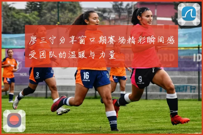 廖三宁分享窗口期赛场精彩瞬间感受团队的温暖与力量