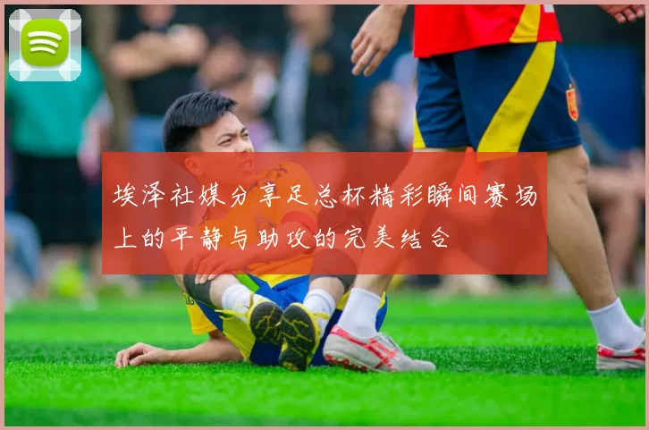 埃泽社媒分享足总杯精彩瞬间赛场上的平静与助攻的完美结合