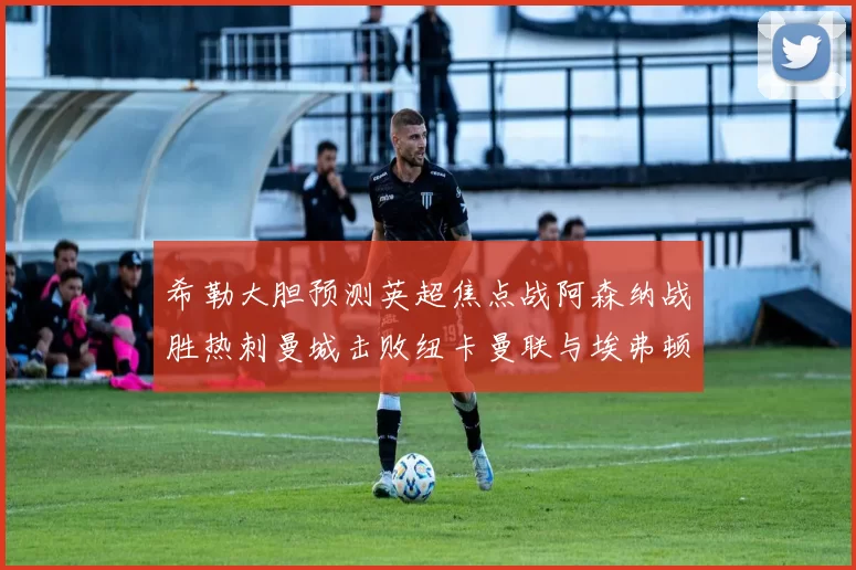 希勒大胆预测英超焦点战阿森纳战胜热刺曼城击败纽卡曼联与埃弗顿握手言和