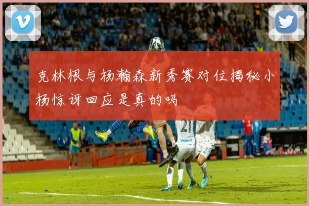 克林根与杨瀚森新秀赛对位揭秘小杨惊讶回应是真的吗