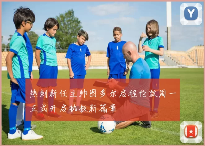 热刺新任主帅图多尔启程伦敦周一正式开启执教新篇章