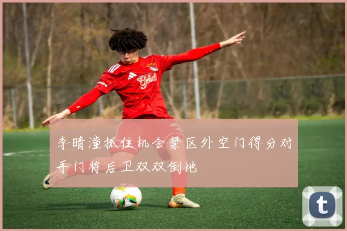 李晴潼抓住机会禁区外空门得分对手门将后卫双双倒地