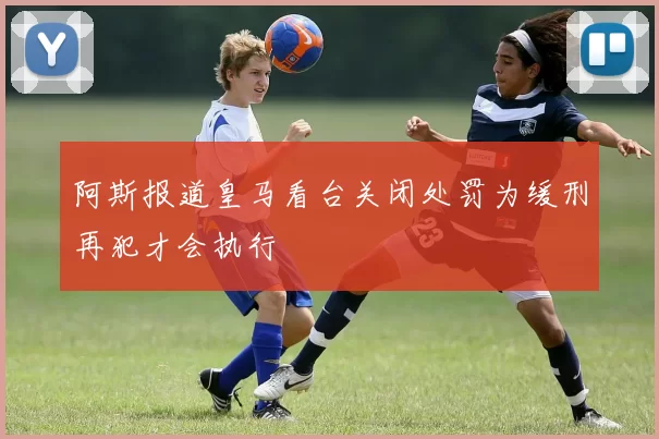 阿斯报道皇马看台关闭处罚为缓刑再犯才会执行