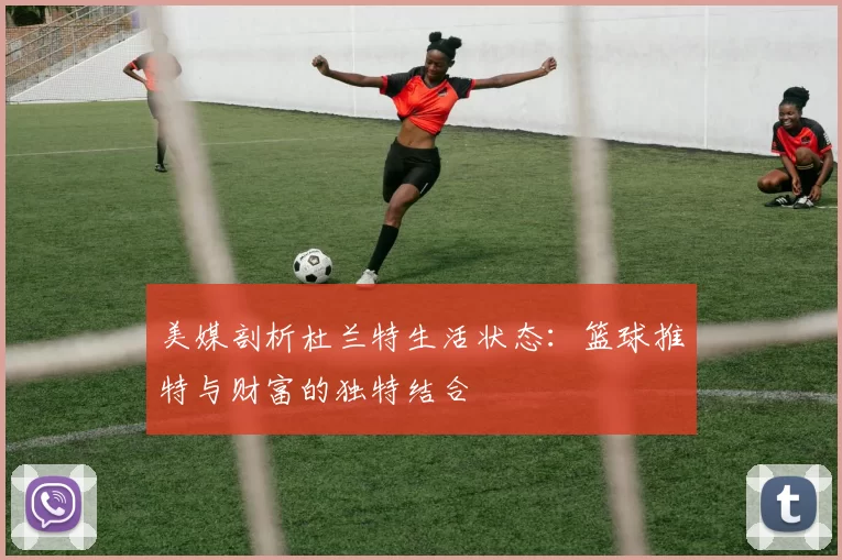 美媒剖析杜兰特生活状态：篮球推特与财富的独特结合