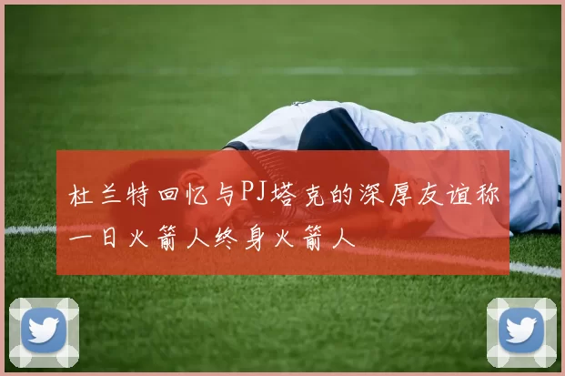 杜兰特回忆与PJ塔克的深厚友谊称一日火箭人终身火箭人