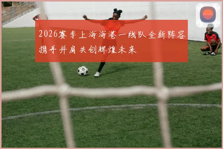 2026赛季上海海港一线队全新阵容携手并肩共创辉煌未来