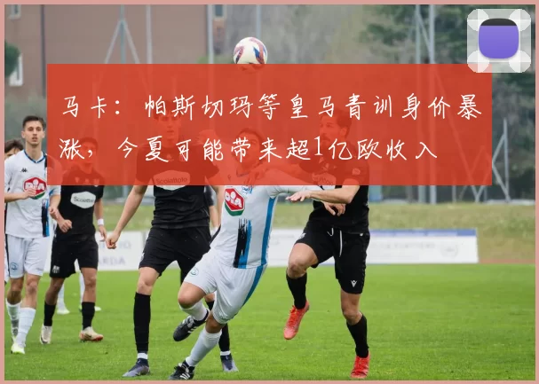 马卡：帕斯切玛等皇马青训身价暴涨，今夏可能带来超1亿欧收入